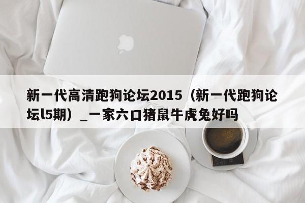 新一代高清跑狗论坛2015（新一代跑狗论坛l5期）_一家六口猪鼠牛虎兔好吗
